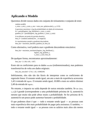 Aplicando o Modelo
Queremos dividir nossos dados em conjunto de treinamento e conjunto de teste:
random.seed(0)
x_train, x_test, y_train, y_test = train_test_split(rescaled_x, y, 0.33)
# queremos maximizar o log da probabilidade em dados de treinamento
fn = partial(logistic_log_likelihood, x_train, y_train)
gradient_fn = partial(logistic_log_gradient, x_train, y_train)
# escolhemos um ponto de partida aleatório
beta_0 = [random.random() for _ in range(3)]
# e maximizamos usando o gradiente descendente
beta_hat = maximize_batch(fn, gradient_fn, beta_0)
Como alternativa, você poderia usar o gradiente descendente estocástico:
beta_hat = maximize_stochastic(logistic_log_likelihood_i,
logistic_log_gradient_i,
x_train, y_train, beta_0)
De qualquer forma, encontramos aproximadamente:
beta_hat = [-1.90, 4.05, -3.87]
Esses são os coeficientes para os dados rescaled (redimensionados), mas podemos
transformá-los de volta aos dados originais:
beta_hat_unscaled = [7.61, 1.42, -0.000249]
Infelizmente, eles não são tão fáceis de interpretar como os coeficientes de
regressão linear. O restante sendo igual, um ano a mais de experiência acrescenta
1,42 à entrada de logistic. O restante sendo igual, 10.000 a mais no salário diminui
2,49 da entrada de logistic.
No entanto, o impacto na saída depende de outras entradas também. Se dot (beta,
x_i) já é grande (correspondente a uma probabilidade próxima de 1), aumentá-lo
mesmo que muito não pode afetar muito a probabilidade. Se for próxima de 0,
aumentá-lo um pouco pode aumentar bastante a probabilidade.
O que podemos dizer é que — todo o restante sendo igual — as pessoas com
mais experiência têm mais probabilidade de pagar pela assinatura. E também, —
todo o restante sendo igual — as pessoas com os salários mais altos são menos
 
