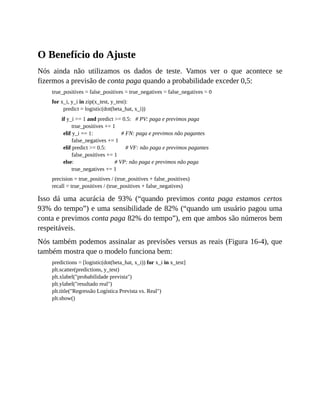 O Benefício do Ajuste
Nós ainda não utilizamos os dados de teste. Vamos ver o que acontece se
fizermos a previsão de conta paga quando a probabilidade exceder 0,5:
true_positives = false_positives = true_negatives = false_negatives = 0
for x_i, y_i in zip(x_test, y_test):
predict = logistic(dot(beta_hat, x_i))
if y_i == 1 and predict >= 0.5: # PV: paga e previmos paga
true_positives += 1
elif y_i == 1: # FN: paga e previmos não pagantes
false_negatives += 1
elif predict >= 0.5: # VF: não paga e previmos pagantes
false_positives += 1
else: # VP: não paga e previmos não paga
true_negatives += 1
precision = true_positives / (true_positives + false_positives)
recall = true_positives / (true_positives + false_negatives)
Isso dá uma acurácia de 93% (“quando previmos conta paga estamos certos
93% do tempo”) e uma sensibilidade de 82% (“quando um usuário pagou uma
conta e previmos conta paga 82% do tempo”), em que ambos são números bem
respeitáveis.
Nós também podemos assinalar as previsões versus as reais (Figura 16-4), que
também mostra que o modelo funciona bem:
predictions = [logistic(dot(beta_hat, x_i)) for x_i in x_test]
plt.scatter(predictions, y_test)
plt.xlabel("probabilidade prevista")
plt.ylabel("resultado real")
plt.title("Regressão Logística Prevista vs. Real")
plt.show()
 