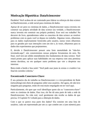 Motivação Hipotética: DataSciencester
Parabéns! Você acabou de ser contratado para liderar os esforços de data science
na DataSciencester, a rede social para cientistas de dados.
Apesar de ser para os cientistas de dados, a DataSciencester nunca investiu em
construir sua própria atividade de data science (na verdade, a DataSciencester
nunca investiu em construir seu próprio produto). Esse será seu trabalho! No
decorrer do livro, aprenderemos sobre os conceitos de data science ao resolver
problemas com os quais você se depara no trabalho. Algumas vezes, olharemos
para os dados explicitamente fornecidos pelo usuário, outras vezes olharemos
para os gerados por suas interações com um site e, às vezes, olharemos para os
dados dos experimentos que projetaremos.
E, devido à DataSciencester possuir uma forte mentalidade de “não-foi-
inventado-aqui”, nós construiremos nossas próprias ferramentas do zero. No
final, você terá um sólido entendimento dos fundamentos de data science. Você
estará pronto para aplicar suas habilidades em sua empresa com uma premissa
menos duvidosa, ou em qualquer outro problema que vier a despertar seu
interesse.
Bem-vindo a bordo e boa sorte! ‘Você pode usar jeans às sextas e o toalete é no
final do corredor à direita.’
Encontrando Conectores-Chave
É seu primeiro dia de trabalho na DataSciencester e o vice-presidente de Rede
(networking) está cheio de perguntas sobre seus usuários. Até agora, ele não teve
ninguém para perguntar, então ele está muito empolgado em ter você aqui.
Particularmente, ele quer que você identifique quem são os “conectores-chave”
entre os cientistas de dados. Para isso, ele lhe dá uma parte de toda a rede da
DataSciencester. Na vida real, você geralmente não recebe os dados de que
precisa. O Capítulo 9 é voltado para a obtenção de dados.
Com o que se parece essa parte dos dados? Ela consiste em uma lista de
usuários, cada um representado por um dict que contém um id (um número) para
 