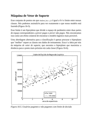 Máquina de Vetor de Suporte
Esse conjunto de pontos em que dot(beta_hat, x_i) é igual a 0 é o limite entre nossas
classes. Nós podemos assinalá-lo para ver exatamente o que nosso modelo está
fazendo (Figura 16-5).
Esse limite é um hiperplano que divide o espaço de parâmetro entre duas partes
de espaço correspondentes a prever pagos e prever não pagos. Nós encontramos
isso como um efeito colateral de encontrar o modelo logístico mais provável.
Uma abordagem alternativa para a classificação é apenas procurar o hiperplano
que “melhor” separe as classes nos dados de treinamento. Essa é a ideia por trás
da máquina de vetor de suporte, que encontra o hiperplano que maximiza a
distância para o ponto mais próximo em cada classe (Figura 16-6).
Figura 16-5. Usuários pagantes e não pagantes com limite de decisão
 