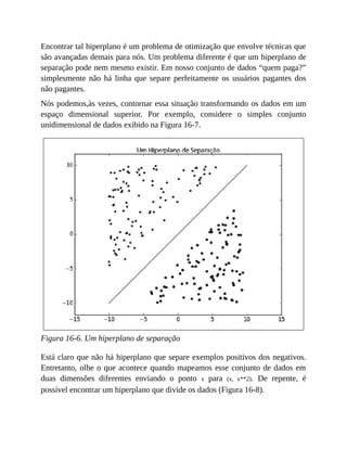 Encontrar tal hiperplano é um problema de otimização que envolve técnicas que
são avançadas demais para nós. Um problema diferente é que um hiperplano de
separação pode nem mesmo existir. Em nosso conjunto de dados “quem paga?”
simplesmente não há linha que separe perfeitamente os usuários pagantes dos
não pagantes.
Nós podemos,às vezes, contornar essa situação transformando os dados em um
espaço dimensional superior. Por exemplo, considere o simples conjunto
unidimensional de dados exibido na Figura 16-7.
Figura 16-6. Um hiperplano de separação
Está claro que não há hiperplano que separe exemplos positivos dos negativos.
Entretanto, olhe o que acontece quando mapeamos esse conjunto de dados em
duas dimensões diferentes enviando o ponto x para (x, x**2). De repente, é
possível encontrar um hiperplano que divide os dados (Figura 16-8).
 