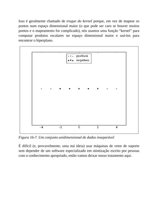 Isso é geralmente chamado de truque do kernel porque, em vez de mapear os
pontos num espaço dimensional maior (o que pode ser caro se houver muitos
pontos e o mapeamento for complicado), nós usamos uma função “kernel” para
computar produtos escalares no espaço dimensional maior e usá-los para
encontrar o hiperplano.
Figura 16-7. Um conjunto unidimensional de dados inseparável
É difícil (e, provavelmente, uma má ideia) usar máquinas de vetor de suporte
sem depender de um software especializado em otimização escrito por pessoas
com o conhecimento apropriado, então vamos deixar nosso tratamento aqui.
 
