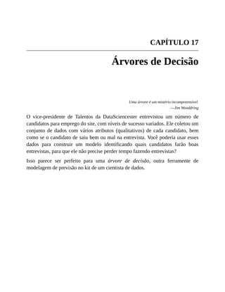 CAPÍTULO 17
Árvores de Decisão
Uma árvore é um mistério incompreensível.
—Jim Wooddring
O vice-presidente de Talentos da DataSciencester entrevistou um número de
candidatos para emprego do site, com níveis de sucesso variados. Ele coletou um
conjunto de dados com vários atributos (qualitativos) de cada candidato, bem
como se o candidato de saiu bem ou mal na entrevista. Você poderia usar esses
dados para construir um modelo identificando quais candidatos farão boas
entrevistas, para que ele não precise perder tempo fazendo entrevistas?
Isso parece ser perfeito para uma árvore de decisão, outra ferramente de
modelagem de previsão no kit de um cientista de dados.
 