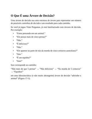 •
•
•
•
•
•
•
•
•
O Que É uma Árvore de Decisão?
Uma árvore de decisão usa uma estrutura de árvore para representar um número
de possíveis caminhos de decisão e um resultado para cada caminho.
Se você já jogou Vinte Perguntas, já está familiarizado com árvores de decisão.
Por exemplo:
“Estou pensando em um animal.”
“Ele possui mais de cinco pernas?”
“Não.”
“É delicioso?”
“Não.”
“Ele aparece na parte de trás da moeda de cinco centavos australiana?”
“Sim.”
“É um equidna?”
“Sim!”
Isso corresponde ao caminho:
“Não mais do que 5 pernas” → “Não delicioso” → “Na moeda de 5 centavos”
→ “Equidna!”
em uma idiossincrática (e não muito abrangente) árvore de decisão “adivinhe o
animal” (Figura 17-1).
 