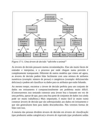 Figura 17-1. Uma árvore de decisão “adivinhe o animal”
As árvores de decisão possuem muitas recomendações. Elas são muito fáceis de
entender e interpretar, e o processo por onde chegam numa previsão é
completamente transparante. Diferente de outros modelos que vimos até agora,
as árvores de decisão podem lidar facilmente com uma mistura de atributos
numéricos (exemplo: número de pernas) e categóricos (exemplo: delicioso/não
delicioso) e podem até classificar os dados para os atributos que estão faltando.
Ao mesmo tempo, encontrar a árvore de decisão perfeita para um conjunto de
dados em treinamento é computacionalmente um problema muito difícil.
(Contornaremos isso tentando construir uma árvore boa o bastante em vez de
uma perfeita, apesar de que, para uma boa parte de conjuntos de dados isso ainda
pode ser muito trabalhoso.) Mais importante, é muito fácil (e muito ruim)
construir árvores de decisão que são sobreajustadas aos dados em treinamento e
que não generalizem bem para dados desconhecidos. Nós veremos formas de
lidar com isso.
A maioria das pessoas dividem árvores de decisão em árvores de classificação
(que produzem saídas categóricas) e árvores de regressão (que produzem saídas
 
