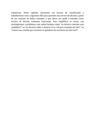 numéricas). Neste capítulo, focaremos em árvores de classificação e
trabalharemos com o algoritmo ID3 para aprender uma árvore de decisão a partir
de um conjunto de dados rotulados, o que talvez nos ajude a entender como
árvores de decisão realmente funcionam. Para simplificar as coisas, nos
restringiremos a problemas com saídas binárias como “eu deveria contratar esse
candidato?” ou “eu deveria exibir o anúncio A ou o B para visitantes do site?” ou
“comer essa comida que encontrei na geladeira do escritório me fará mal?”
 