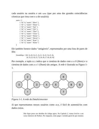 cada usuário ou usuária e um name (que por uma das grandes coincidências
cósmicas que rima com o id do usuário):
users = [
{ "id": 0, "name": "Hero" },
{ "id": 1, "name": "Dunn" },
{ "id": 2, "name": "Sue" },
{ "id": 3, "name": "Chi" },
{ "id": 4, "name": "Thor" },
{ "id": 5, "name": "Clive" },
{ "id": 6, "name": "Hicks" },
{ "id": 7, "name": "Devin" },
{ "id": 8, "name": "Kate" },
{ "id": 9, "name": "Klein" }
]
Ele também fornece dados “amigáveis”, representados por uma lista de pares de
IDs:
friendships = [(0, 1), (0, 2), (1, 2), (1, 3), (2, 3), (3, 4),
(4, 5), (5, 6), (5, 7), (6, 8), (7, 8), (8, 9)]
Por exemplo, a tupla (0,1) indica que o cientista de dados com a id 0 (Hero) e o
cientista de dados com a id 1 (Dunn) são amigos. A rede é ilustrada na Figura 1-
1.
Figura 1-1. A rede da DataSciencester
Já que representamos nossos usuários como dicts, é fácil de aumentá-los com
dados extras.
Não fique preso aos detalhes do código agora. No Capítulo 2, vamos levá-lo a um
curso intensivo de Python. Por enquanto, tente pegar o sentido geral do que estamos
 