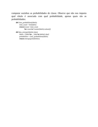 computar sozinhos as probabilidades de classe. Observe que não nos importa
qual rótulo é associada com qual probabilidade, apenas quais são as
probabilidades:
def class_probabilities(labels):
total_count = len(labels)
return [count / total_count
for count in Counter(labels).values()]
def data_entropy(labeled_data):
labels = [label for _, label in labeled_data]
probabilities = class_probabilities(labels)
return entropy(probabilities)
 