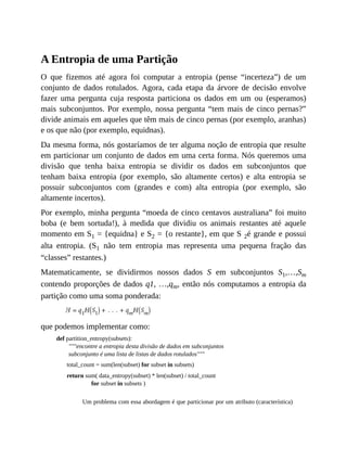 A Entropia de uma Partição
O que fizemos até agora foi computar a entropia (pense “incerteza”) de um
conjunto de dados rotulados. Agora, cada etapa da árvore de decisão envolve
fazer uma pergunta cuja resposta particiona os dados em um ou (esperamos)
mais subconjuntos. Por exemplo, nossa pergunta “tem mais de cinco pernas?”
divide animais em aqueles que têm mais de cinco pernas (por exemplo, aranhas)
e os que não (por exemplo, equidnas).
Da mesma forma, nós gostaríamos de ter alguma noção de entropia que resulte
em particionar um conjunto de dados em uma certa forma. Nós queremos uma
divisão que tenha baixa entropia se dividir os dados em subconjuntos que
tenham baixa entropia (por exemplo, são altamente certos) e alta entropia se
possuir subconjuntos com (grandes e com) alta entropia (por exemplo, são
altamente incertos).
Por exemplo, minha pergunta “moeda de cinco centavos australiana” foi muito
boba (e bem sortuda!), à medida que dividiu os animais restantes até aquele
momento em S1 = {equidna} e S2 = {o restante}, em que S 2é grande e possui
alta entropia. (S1 não tem entropia mas representa uma pequena fração das
“classes” restantes.)
Matematicamente, se dividirmos nossos dados S em subconjuntos S1,…,Sm
contendo proporções de dados q1, …,qm, então nós computamos a entropia da
partição como uma soma ponderada:
que podemos implementar como:
def partition_entropy(subsets):
"""encontre a entropia desta divisão de dados em subconjuntos
subconjunto é uma lista de listas de dados rotulados"""
total_count = sum(len(subset) for subset in subsets)
return sum( data_entropy(subset) * len(subset) / total_count
for subset in subsets )
Um problema com essa abordagem é que particionar por um atributo (característica)
 