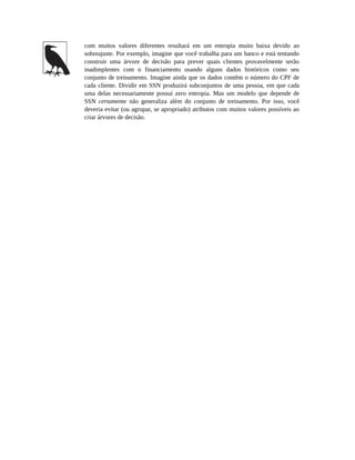 com muitos valores diferentes resultará em um entropia muito baixa devido ao
sobreajuste. Por exemplo, imagine que você trabalha para um banco e está tentando
construir uma árvore de decisão para prever quais clientes provavelmente serão
inadimplentes com o financiamento usando alguns dados históricos como seu
conjunto de treinamento. Imagine ainda que os dados contêm o número do CPF de
cada cliente. Dividir em SSN produzirá subconjuntos de uma pessoa, em que cada
uma delas necessariamente possui zero entropia. Mas um modelo que depende de
SSN certamente não generaliza além do conjunto de treinamento. Por isso, você
deveria evitar (ou agrupar, se apropriado) atributos com muitos valores possíveis ao
criar árvores de decisão.
 