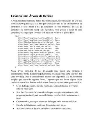 •
•
•
•
•
Criando uma Árvore de Decisão
A vice-presidente forneceu dados dos entrevistados, que consistem de (por sua
especificação) pares (input, label) em que cada input é um dict de características de
candidatos e cada rótulo é True (o candidato fez boa entrevista) ou False (o
candidato fez entrevista ruim). Em específico, você possui o nível de cada
candidato, sua linguagem favorita, se é ativo no Twitter e se possui PhD:
inputs = [
({'level':'Senior', 'lang':'Java', 'tweets':'no', 'phd':'no'}, False),
({'level':'Senior', 'lang':'Java', 'tweets':'no', 'phd':'yes'}, False),
({'level':'Mid', 'lang':'Python', 'tweets':'no', 'phd':'no'}, True),
({'level':'Junior', 'lang':'Python', 'tweets':'no', 'phd':'no'}, True),
({'level':'Junior', 'lang':'R', 'tweets':'yes', 'phd':'no'}, True),
({'level':'Junior', 'lang':'R', 'tweets':'yes', 'phd':'yes'}, False),
({'level':'Mid', 'lang':'R', 'tweets':'yes', 'phd':'yes'}, True),
({'level':'Senior', 'lang':'Python', 'tweets':'no', 'phd':'no'}, False),
({'level':'Senior', 'lang':'R', 'tweets':'yes', 'phd':'no'}, True),
({'level':'Junior', 'lang':'Python', 'tweets':'yes', 'phd':'no'}, True),
({'level':'Senior', 'lang':'Python', 'tweets':'yes', 'phd':'yes'}, True),
({'level':'Mid', 'lang':'Python', 'tweets':'no', 'phd':'yes'}, True),
({'level':'Mid', 'lang':'Java', 'tweets':'yes', 'phd':'no'}, True),
({'level':'Junior', 'lang':'Python', 'tweets':'no', 'phd':'yes'}, False)
]
Nossa árvore consistirá de nós de decisão (que fazem uma pergunta e
direcionam de forma diferente dependendo da resposta) e nós folha (que nos dão
uma previsão). Nós a construiremos usando um algoritmo ID3 relativamente
simples que opera da seguinte forma. Digamos que nos deram alguns dados
rotulados e uma lista de características que deveríamos considerar para ramificar.
Se os dados possuem a mesmo rótulo, crie um nó folha que prevê esse
rótulo e então pare.
Se a lista de características está vazia (por exemplo: não existem mais
perguntas possíveis), crie um nó folha que prevê o rótulo mais comum e
pare.
Caso contrário, tente particionar os dados por todas as características.
Escolha a divisão com a entropia de partição mais baixa.
Adicione um nó de decisão baseado na característica escolhida.
 