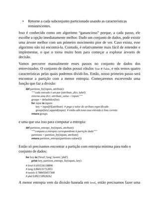 • Retorne a cada subconjunto particionado usando as características
remanescentes.
Isso é conhecido como um algoritmo “ganancioso” porque, a cada passo, ele
escolhe a opção imediatamente melhor. Dado um conjunto de dados, pode existir
uma árvore melhor com um primeiro movimento pior de ver. Caso exista, esse
algoritmo não irá encontrá-la. Contudo, é relativamente mais fácil de entender e
implementar, o que o torna muito bom para começar a explorar árvores de
decisão.
Vamos percorrer manualmente esses passos no conjunto de dados dos
entrevistados. O conjunto de dados possui rótulos True e False, e nós temos quatro
características pelas quais podemos dividi-los. Então, nosso primeiro passo será
encontrar a partição com a menor entropia. Começaremos escrevendo uma
função que faz a divisão:
def partition_by(inputs, attribute):
"""cada entrada é um par (attribute_dict, label).
retorna uma dict: attribute_value ->inputs"""
groups = defaultdict(list)
for input in inputs:
key = input[0][attribute] # pega o valor do atributo especificado
groups[key].append(input) # então adiciona essa entrada à lista correta
return groups
e uma que usa isso para computar a entropia:
def partition_entropy_by(inputs, attribute):
"""computa a entropia correspondente à partição dada"""
partitions = partition_by(inputs, attribute)
return partition_entropy(partitions.values())
Então só precisamos encontrar a partição com entropia mínima para todo o
conjunto de dados:
for key in ['level','lang','tweets','phd']:
print key, partition_entropy_by(inputs, key)
# level 0.693536138896
# lang 0.860131712855
# tweets 0.788450457308
# phd 0.892158928262
A menor entropia vem da divisão baseada em level, então precisamos fazer uma
 