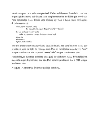 sub-árvore para cada valor level possível. Cada candidato Mid é rotulado com True,
o que significa que a sub-árvore Mid é simplesmente um nó folha que prevê True.
Para candidatos Senior, temos uma mistura de Trues e Falses, logo precisamos
dividir novamente:
senior_inputs = [(input, label)
for input, label in inputs if input["level"] == "Senior"]
for key in ['lang', 'tweets', 'phd']:
print key, partition_entropy_by(senior_inputs, key)
# lang 0.4
# tweets 0.0
# phd 0.950977500433
Isso nos mostra que nossa próxima divisão deveria ser com base em tweets, que
resulta em uma partição de entropia zero. Para os candidatos Senior, tweets “sim”
sempre resultam em True enquanto tweets “não” sempre resultam em False.
Finalmente, se fizermos a mesma coisa para os candidatos Junior, dividiremos em
phd, após o que descobrimos que não PhD sempre resulta em True e PhD sempre
resulta em False.
A Figura 17-3 mostra a árvore de decisão completa.
 