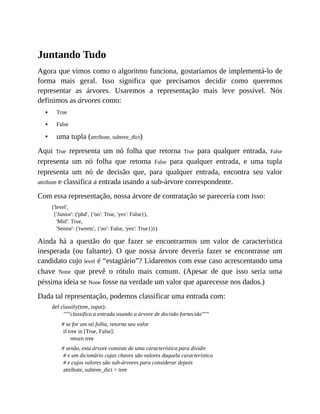 •
•
•
Juntando Tudo
Agora que vimos como o algoritmo funciona, gostaríamos de implementá-lo de
forma mais geral. Isso significa que precisamos decidir como queremos
representar as árvores. Usaremos a representação mais leve possível. Nós
definimos as árvores como:
True
False
uma tupla (attribute, subtree_dict)
Aqui True representa um nó folha que retorna True para qualquer entrada, False
representa um nó folha que retorna False para qualquer entrada, e uma tupla
representa um nó de decisão que, para qualquer entrada, encontra seu valor
attribute e classifica a entrada usando a sub-árvore correspondente.
Com essa representação, nossa árvore de contratação se pareceria com isso:
('level',
{'Junior': ('phd', {'no': True, 'yes': False}),
'Mid': True,
'Senior': ('tweets', {'no': False, 'yes': True})})
Ainda há a questão do que fazer se encontrarmos um valor de característica
inesperada (ou faltante). O que nossa árvore deveria fazer se encontrasse um
candidato cujo level é “estagiário”? Lidaremos com esse caso acrescentando uma
chave None que prevê o rótulo mais comum. (Apesar de que isso seria uma
péssima ideia se None fosse na verdade um valor que aparecesse nos dados.)
Dada tal representação, podemos classificar uma entrada com:
def classify(tree, input):
"""classifica a entrada usando a árvore de decisão fornecida"""
# se for um nó folha, retorna seu valor
if tree in [True, False]:
return tree
# senão, esta árvore consiste de uma característica para dividir
# e um dicionário cujas chaves são valores daquela característica
# e cujos valores são sub-árvores para considerar depois
attribute, subtree_dict = tree
 