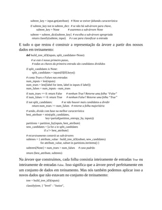 subtree_key = input.get(attribute) # None se estiver faltando característica
if subtree_key not in subtree_dict: # se não há sub-árvore para chave,
subtree_key = None # usaremos a sub-árvore None
subtree = subtree_dict[subtree_key] # escolha a sub-árvore apropriada
return classify(subtree, input) # e use para classificar a entrada
E tudo o que restou é construir a representação da árvore a partir dos nossos
dados em treinamento:
def build_tree_id3(inputs, split_candidates=None):
# se este é nosso primeiro passo,
# todas as chaves da primeira entrada são candidatos divididos
if split_candidates is None:
split_candidates = inputs[0][0].keys()
# conta Trues e Falses nas entradas
num_inputs = len(inputs)
num_trues = len([label for item, label in inputs if label])
num_falses = num_inputs - num_trues
if num_trues == 0: return False # nenhum True? Retorne uma folha “False”
if num_falses == 0: return True # nenhum False? Retorne uma folha “True”
if not split_candidates: # se não houver mais candidatos a dividir
return num_trues >= num_falses # retorne a folha majoritária
# senão, divida com base na melhor característica
best_attribute = min(split_candidates,
key=partial(partition_entropy_by, inputs))
partitions = partition_by(inputs, best_attribute)
new_candidates = [a for a in split_candidates
if a != best_attribute]
# recursivamente constrói as sub-árvores
subtrees = { attribute_value : build_tree_id3(subset, new_candidates)
for attribute_value, subset in partitions.iteritems() }
subtrees[None] = num_trues > num_falses # caso padrão
return (best_attribute, subtrees)
Na árvore que construímos, cada folha consistia inteiramente de entradas True ou
inteiramente de entradas False. Isso significa que a árvore prevê perfeitamente em
um conjunto de dados em treinamento. Mas nós também podemos aplicar isso a
novos dados que não estavam no conjunto de treinamento:
tree = build_tree_id3(inputs)
classify(tree, { "level" : "Junior",
 