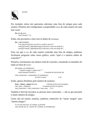 fazendo.
Por exemplo, talvez nós queiramos adicionar uma lista de amigos para cada
usuário. Primeiro nós configuramos a propriedade friends de cada usuário em uma
lista vazia:
for user in users:
user["friends"] = []
Então, nós povoamos a lista com os dados de friendships:
for i, j in friendships:
# isso funciona porque users[i] é o usuário cuja id é i
users[i]["friends"].append(users[j]) # adiciona i como um amigo de j
users[j]["friends"].append(users[i]) # adiciona j como um amigo de i
Uma vez que o dict de cada usuário contenha uma lista de amigos, podemos
facilmente perguntar sobre nosso gráfico, como “qual é o número médio de
conexões?”
Primeiro, encontramos um número total de conexões, resumindo os tamanhos de
todas as listas de friends:
def number_of_friends(user):
"""quantos amigos o usuário tem?"""
return len(user["friends"]) # tamanho da lista friend_ids
total_connections = sum(number_of_friends(user)
for user in users) # 24
Então, apenas dividimos pelo número de usuários:
from __future__import division # divisão inteira está incompleta
num_users = len(users) # tamanho da lista de usuários
avg_connections = total_connections / num_users # 2.4
Também é fácil de encontrar as pessoas mais conectadas — são as que possuem
o maior número de amigos.
Como não há muitos usuários, podemos ordená-los de “muito amigos” para
“menos amigos”:
# cria uma lista (user_id, number_of_friends)
num_friends_by_id = [(user["id"], number_of_friends(user))
 