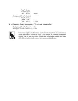 "lang" : "Java",
"tweets" : "yes",
"phd" : "no"} ) # True
classify(tree, { "level" : "Junior",
"lang" : "Java",
"tweets" : "yes",
"phd" : "yes"} ) # False
E também em dados com valores faltando ou inesperados:
classify(tree, { "level" : "Intern" } ) # True
classify(tree, { "level" : "Senior" } ) # False
Como nosso objetivo era demonstrar como construir uma árvore, nós construímos a
árvore usado todo o conjunto de dados. Como sempre, se realmente estivéssemos
tentando criar um bom modelo para alguma coisa, nós teríamos (coletado mais dados
e) dividido os dados em subconjuntos de treinamento/validação/teste.
 