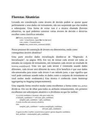 Florestas Aleatórias
Levando em consideração como árvores de decisão podem se ajustar quase
perfeitamente a seus dados em treinamento, não nos surpreende que elas tendem
a sobreajustar. Uma forma de evitar isso é a técnica chamada florestas
aleatórias, na qual podemos construir várias árvores de decisão e deixá-las
escolher como classificar entradas:
def forest_classify(trees, input):
votes = [classify(tree, input) for tree in trees]
vote_counts = Counter(votes)
return vote_counts.most_common(1)[0][0]
Nosso processo de construção de árvores era determinista, então como
conseguimos árvores aleatórias?
Uma parte envolve dados inicialização (lembre-se de “Digressão: A
Inicialização”, na página 183). Em vez de treinar cada árvore em todas as
entradas no conjunto de treinamento, nós treinamos cada árvore no resultado de
bootstrap_sample(inputs). Uma vez que cada árvore é construída usando dados
diferentes, cada árvore será diferente da outra. (Um benefício é que usar dados
não-amostrados para testar cada árvore é um método justo, o que significa que
você pode continuar usando todos os dados como o conjunto de treinamento se
você souber medir rendimento.) Esta técnica é conhecida como bootstrap
aggregating ou bagging (empacotamento).
Uma segunda forma envolve mudar como escolhemos a forma como best_attribute
divide-se. Em vez de olhar para todos os atributos remanescentes, nós primeiro
escolhemos um subconjunto aleatório e o dividimos no que for melhor:
# se já há candidatos o bastante, olhe para todos eles
if len(split_candidates) <= self.num_split_candidates:
sampled_split_candidates = split_candidates
# senão escolha uma amostra aleatória
else:
sampled_split_candidates = random.sample(split_candidates,
self.num_split_candidates)
# agora escolha a melhor característica a partir apenas daqueles candidatos
best_attribute = min(sampled_split_candidates,
 