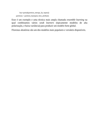 key=partial(partition_entropy_by, inputs))
partitions = partition_by(inputs, best_attribute)
Esse é um exemplo e uma técnica mais ampla chamada ensemble learning na
qual combinamos vários weak learners (tipicamente modelos de alta
polarização, e baixa variância) para produzir um modelo forte global.
Florestas aleatórias são um dos modelos mais populares e versáteis disponíveis.
 