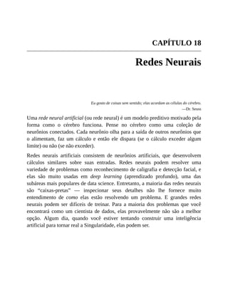 CAPÍTULO 18
Redes Neurais
Eu gosto de coisas sem sentido; elas acordam as células do cérebro.
—Dr. Seuss
Uma rede neural artificial (ou rede neural) é um modelo preditivo motivado pela
forma como o cérebro funciona. Pense no cérebro como uma coleção de
neurônios conectados. Cada neurônio olha para a saída de outros neurônios que
o alimentam, faz um cálculo e então ele dispara (se o cálculo exceder algum
limite) ou não (se não exceder).
Redes neurais artificiais consistem de neurônios artificiais, que desenvolvem
cálculos similares sobre suas entradas. Redes neurais podem resolver uma
variedade de problemas como reconhecimento de caligrafia e detecção facial, e
elas são muito usadas em deep learning (aprendizado profundo), uma das
subáreas mais populares de data science. Entretanto, a maioria das redes neurais
são “caixas-pretas” — inspecionar seus detalhes não lhe fornece muito
entendimento de como elas estão resolvendo um problema. E grandes redes
neurais podem ser difíceis de treinar. Para a maioria dos problemas que você
encontrará como um cientista de dados, elas provavelmente não são a melhor
opção. Algum dia, quando você estiver tentando construir uma inteligência
artificial para tornar real a Singularidade, elas podem ser.
 
