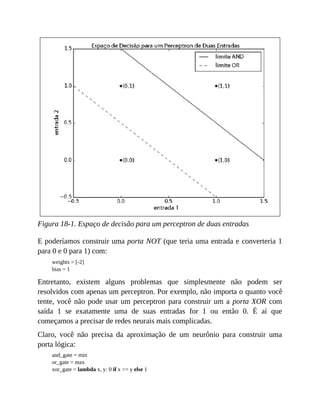 Figura 18-1. Espaço de decisão para um perceptron de duas entradas
E poderíamos construir uma porta NOT (que teria uma entrada e converteria 1
para 0 e 0 para 1) com:
weights = [-2]
bias = 1
Entretanto, existem alguns problemas que simplesmente não podem ser
resolvidos com apenas um perceptron. Por exemplo, não importa o quanto você
tente, você não pode usar um perceptron para construir um a porta XOR com
saída 1 se exatamente uma de suas entradas for 1 ou então 0. É aí que
começamos a precisar de redes neurais mais complicadas.
Claro, você não precisa da aproximação de um neurônio para construir uma
porta lógica:
and_gate = min
or_gate = max
xor_gate = lambda x, y: 0 if x == y else 1
 