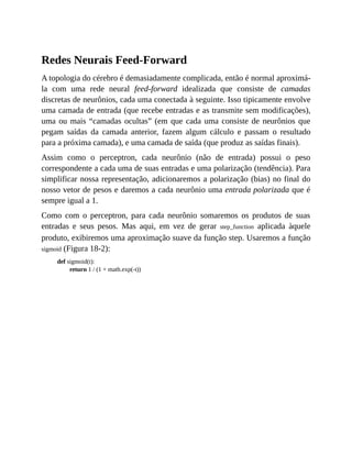 Redes Neurais Feed-Forward
A topologia do cérebro é demasiadamente complicada, então é normal aproximá-
la com uma rede neural feed-forward idealizada que consiste de camadas
discretas de neurônios, cada uma conectada à seguinte. Isso tipicamente envolve
uma camada de entrada (que recebe entradas e as transmite sem modificações),
uma ou mais “camadas ocultas” (em que cada uma consiste de neurônios que
pegam saídas da camada anterior, fazem algum cálculo e passam o resultado
para a próxima camada), e uma camada de saída (que produz as saídas finais).
Assim como o perceptron, cada neurônio (não de entrada) possui o peso
correspondente a cada uma de suas entradas e uma polarização (tendência). Para
simplificar nossa representação, adicionaremos a polarização (bias) no final do
nosso vetor de pesos e daremos a cada neurônio uma entrada polarizada que é
sempre igual a 1.
Como com o perceptron, para cada neurônio somaremos os produtos de suas
entradas e seus pesos. Mas aqui, em vez de gerar step_function aplicada àquele
produto, exibiremos uma aproximação suave da função step. Usaremos a função
sigmoid (Figura 18-2):
def sigmoid(t):
return 1 / (1 + math.exp(-t))
 