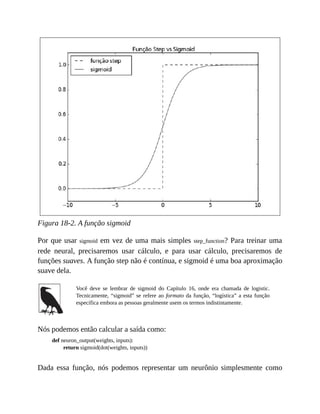 Figura 18-2. A função sigmoid
Por que usar sigmoid em vez de uma mais simples step_function? Para treinar uma
rede neural, precisaremos usar cálculo, e para usar cálculo, precisaremos de
funções suaves. A função step não é contínua, e sigmoid é uma boa aproximação
suave dela.
Você deve se lembrar de sigmoid do Capítulo 16, onde era chamada de logistic.
Tecnicamente, “sigmoid” se refere ao formato da função, “logística” a esta função
específica embora as pessoas geralmente usem os termos indistintamente.
Nós podemos então calcular a saída como:
def neuron_output(weights, inputs):
return sigmoid(dot(weights, inputs))
Dada essa função, nós podemos representar um neurônio simplesmente como
 