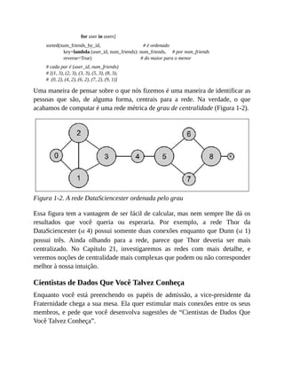 for user in users]
sorted(num_friends_by_id, # é ordenado
key=lambda (user_id, num_friends): num_friends, # por num_friends
reverse=True) # do maior para o menor
# cada par é (user_id, num_friends)
# [(1, 3), (2, 3), (3, 3), (5, 3), (8, 3),
# (0, 2), (4, 2), (6, 2), (7, 2), (9, 1)]
Uma maneira de pensar sobre o que nós fizemos é uma maneira de identificar as
pessoas que são, de alguma forma, centrais para a rede. Na verdade, o que
acabamos de computar é uma rede métrica de grau de centralidade (Figura 1-2).
Figura 1-2. A rede DataSciencester ordenada pelo grau
Essa figura tem a vantagem de ser fácil de calcular, mas nem sempre lhe dá os
resultados que você queria ou esperaria. Por exemplo, a rede Thor da
DataSciencester (id 4) possui somente duas conexões enquanto que Dunn (id 1)
possui três. Ainda olhando para a rede, parece que Thor deveria ser mais
centralizado. No Capítulo 21, investigaremos as redes com mais detalhe, e
veremos noções de centralidade mais complexas que podem ou não corresponder
melhor à nossa intuição.
Cientistas de Dados Que Você Talvez Conheça
Enquanto você está preenchendo os papéis de admissão, a vice-presidente da
Fraternidade chega a sua mesa. Ela quer estimular mais conexões entre os seus
membros, e pede que você desenvolva sugestões de “Cientistas de Dados Que
Você Talvez Conheça”.
 