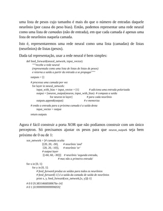 uma lista de pesos cujo tamanho é mais do que o número de entradas daquele
neurônio (por causa do peso bias). Então, podemos representar uma rede neural
como uma lista de camadas (não de entrada), em que cada camada é apenas uma
lista de neurônios naquela camada.
Isto é, representaremos uma rede neural como uma lista (camadas) de listas
(neurônios) de listas (pesos).
Dada tal representação, usar a rede neural é bem simples:
def feed_forward(neural_network, input_vector):
"""recebe a rede neural
(representada como uma lista de listas de listas de pesos)
e retorna a saída a partir da entrada a se propagar"""
outputs = []
# processa uma camada por vez
for layer in neural_network:
input_with_bias = input_vector + [1] # adiciona uma entrada polarizada
output = [neuron_output(neuron, input_with_bias) # computa a saída
for neuron in layer] # para cada neurônio
outputs.append(output) # e memoriza
# então a entrada para a próxima camada é a saída desta
input_vector = output
return outputs
Agora é fácil construir a porta XOR que não podíamos construir com um único
perceptron. Só precisamos ajustar os pesos para que neuron_outputs seja bem
próximo de 0 ou de 1:
xor_network = [# camada oculta
[[20, 20, -30], # neurônio 'and'
[20, 20, -10]], # neurônio 'or'
# output layer
[[-60, 60, -30]]] # neurônio 'segunda entrada,
# mas não a primeira entrada'
for x in [0, 1]:
for y in [0, 1]:
# feed_forward produz as saídas para todos os neurônios
# feed_forward[-1] é a saída da camada de saída de neurônios
print x, y, feed_forward(xor_network,[x, y])[-1]
# 0 0 [9.38314668300676e-14]
# 0 1 [0.9999999999999059]
 