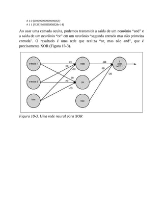 # 1 0 [0.9999999999999059]
# 1 1 [9.383146683006828e-14]
Ao usar uma camada oculta, podemos transmitir a saída de um neurônio “and” e
a saída de um neurônio “or” em um neurônio “segunda entrada mas não primeira
entrada”. O resultado é uma rede que realiza “or, mas não and”, que é
precisamente XOR (Figura 18-3).
Figura 18-3. Uma rede neural para XOR
 