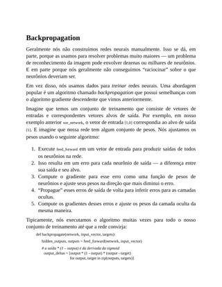 1.
2.
3.
4.
5.
Backpropagation
Geralmente nós não construímos redes neurais manualmente. Isso se dá, em
parte, porque as usamos para resolver problemas muito maiores — um problema
de reconhecimento da imagem pode envolver dezenas ou milhares de neurônios.
E em parte porque nós geralmente não conseguimos “raciocinar” sobre o que
neurônios deveriam ser.
Em vez disso, nós usamos dados para treinar redes neurais. Uma abordagem
popular é um algoritmo chamado backpropagation que possui semelhanças com
o algoritmo gradiente descendente que vimos anteriormente.
Imagine que temos um conjunto de treinamento que consiste de vetores de
entradas e correspondentes vetores alvos de saída. Por exemplo, em nosso
exemplo anterior xor_network, o vetor de entrada [1,0] correspondia ao alvo de saída
[1]. E imagine que nossa rede tem algum conjunto de pesos. Nós ajustamos os
pesos usando o seguinte algoritmo:
Execute feed_forward em um vetor de entrada para produzir saídas de todos
os neurônios na rede.
Isso resulta em um erro para cada neurônio de saída — a diferença entre
sua saída e seu alvo.
Compute o gradiente para esse erro como uma função de pesos de
neurônios e ajuste seus pesos na direção que mais diminui o erro.
“Propague” esses erros de saída de volta para inferir erros para as camadas
ocultas.
Compute os gradientes desses erros e ajuste os pesos da camada oculta da
mesma maneira.
Tipicamente, nós executamos o algoritmo muitas vezes para todo o nosso
conjunto de treinamento até que a rede convirja:
def backpropagate(network, input_vector, targets):
hidden_outputs, outputs = feed_forward(network, input_vector)
# a saída * (1 – output) é da derivada da sigmoid
output_deltas = [output * (1 - output) * (output - target)
for output, target in zip(outputs, targets)]
 