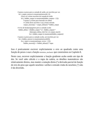 # ajusta os pesos para a camada de saída, um neurônio por vez
for i, output_neuron in enumerate(network[-1]):
# foca no i-ésimo neurônio da camada de saída
for j, hidden_output in enumerate(hidden_outputs + [1]):
# ajusta o j-ésimo peso baseado em ambos
# o delta deste neurônio e sua j-ésima entrada
output_neuron[j] -= output_deltas[i] * hidden_output
# erros de backpropagation para a camada oculta
hidden_deltas = [hidden_output * (1 - hidden_output) *
dot(output_deltas, [n[i] for n in output_layer])
for i, hidden_output in enumerate(hidden_outputs)]
# ajusta os pesos para a camada oculta, um neurônio por vez
for i, hidden_neuron in enumerate(network[0]):
for j, input in enumerate(input_vector + [1]):
hidden_neuron[j] -= hidden_deltas[i] * input
Isso é praticamente escrever explicitamente o erro ao quadrado como uma
função de pesos e usar a função minimize_stochastic que construímos no Capítulo 8.
Neste caso, escrever explicitamente a função gradiente acaba sendo um tipo de
dor. Se você sabe cálculo e a regra da cadeia, os detalhes matemáticos são
relativamente diretos, mas manter a notação direta (“a derivada parcial da função
de erro do peso que aquele neurônio i atribui à entrada vinda do neurônio j”) não
é tão divertido.
 