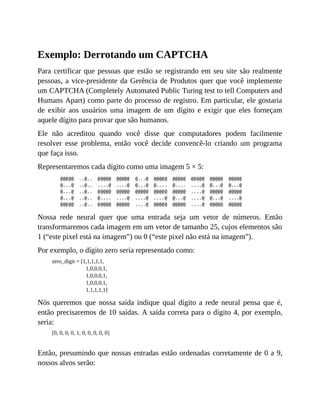 Exemplo: Derrotando um CAPTCHA
Para certificar que pessoas que estão se registrando em seu site são realmente
pessoas, a vice-presidente da Gerência de Produtos quer que você implemente
um CAPTCHA (Completely Automated Public Turing test to tell Computers and
Humans Apart) como parte do processo de registro. Em particular, ele gostaria
de exibir aos usuários uma imagem de um dígito e exigir que eles forneçam
aquele dígito para provar que são humanos.
Ele não acreditou quando você disse que computadores podem facilmente
resolver esse problema, então você decide convencê-lo criando um programa
que faça isso.
Representaremos cada dígito como uma imagem 5 × 5:
Nossa rede neural quer que uma entrada seja um vetor de números. Então
transformaremos cada imagem em um vetor de tamanho 25, cujos elementos são
1 (“este pixel está na imagem”) ou 0 (“este pixel não está na imagem”).
Por exemplo, o dígito zero seria representado como:
zero_digit = [1,1,1,1,1,
1,0,0,0,1,
1,0,0,0,1,
1,0,0,0,1,
1,1,1,1,1]
Nós queremos que nossa saída indique qual dígito a rede neural pensa que é,
então precisaremos de 10 saídas. A saída correta para o dígito 4, por exemplo,
seria:
[0, 0, 0, 0, 1, 0, 0, 0, 0, 0]
Então, presumindo que nossas entradas estão ordenadas corretamente de 0 a 9,
nossos alvos serão:
 