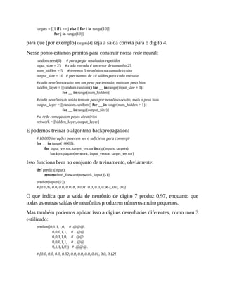 targets = [[1 if i == j else 0 for i in range(10)]
for j in range(10)]
para que (por exemplo) targets[4] seja a saída correta para o dígito 4.
Nesse ponto estamos prontos para construir nossa rede neural:
random.seed(0) # para pegar resultados repetidos
input_size = 25 # cada entrada é um vetor de tamanho 25
num_hidden = 5 # teremos 5 neurônios na camada oculta
output_size = 10 # precisamos de 10 saídas para cada entrada
# cada neurônio oculto tem um peso por entrada, mais um peso bias
hidden_layer = [[random.random() for __ in range(input_size + 1)]
for __ in range(num_hidden)]
# cada neurônio de saída tem um peso por neurônio oculto, mais o peso bias
output_layer = [[random.random() for __ in range(num_hidden + 1)]
for __ in range(output_size)]
# a rede começa com pesos aleatórios
network = [hidden_layer, output_layer]
E podemos treinar o algoritmo backpropagation:
# 10.000 iterações parecem ser o suficiente para convergir
for __ in range(10000):
for input_vector, target_vector in zip(inputs, targets):
backpropagate(network, input_vector, target_vector)
Isso funciona bem no conjunto de treinamento, obviamente:
def predict(input):
return feed_forward(network, input)[-1]
predict(inputs[7])
# [0.026, 0.0, 0.0, 0.018, 0.001, 0.0, 0.0, 0.967, 0.0, 0.0]
O que indica que a saída de neurônio de dígito 7 produz 0,97, enquanto que
todas as outras saídas de neurônios produzem números muito pequenos.
Mas também podemos aplicar isso a dígitos desenhados diferentes, como meu 3
estilizado:
predict([0,1,1,1,0, # .@@@.
0,0,0,1,1, # ...@@
0,0,1,1,0, # ..@@.
0,0,0,1,1, # ...@@
0,1,1,1,0]) # .@@@.
# [0.0, 0.0, 0.0, 0.92, 0.0, 0.0, 0.0, 0.01, 0.0, 0.12]
 