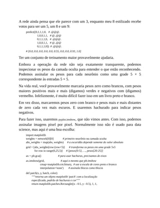 A rede ainda pensa que ele parece com um 3, enquanto meu 8 estilizado recebe
votos para ser um 5, um 8 e um 9:
predict([0,1,1,1,0, # .@@@.
1,0,0,1,1, # @..@@
0,1,1,1,0, # .@@@.
1,0,0,1,1, # @..@@
0,1,1,1,0]) # .@@@.
# [0.0, 0.0, 0.0, 0.0, 0.0, 0.55, 0.0, 0.0, 0.93, 1.0]
Ter um conjunto de treinamento maior provavelmente ajudaria.
Embora a operação da rede não seja exatamente transparente, podemos
inspecionar os pesos da camada oculta para entender o que estão reconhecendo.
Podemos assinalar os pesos para cada neurônio como uma grade 5 × 5
correspondente às entradas 5 × 5.
Na vida real, você provavelmente marcaria pesos zero como brancos, com pesos
maiores positivos mais e mais (digamos) verdes e negativos com (digamos)
vermelho. Infelizmente, é muito difícil fazer isso em um livro preto e branco.
Em vez disso, marcaremos pesos zero com branco e pesos mais e mais distantes
de zero cada vez mais escuros. E usaremos hachurado para indicar pesos
negativos.
Para fazer isso, usaremos pyplot.imshow, que não vimos antes. Com isso, podemos
assinalar imagens pixel por pixel. Normalmente isso não é usado para data
science, mas aqui é uma boa escolha:
import matplotlib
weights = network[0][0] # primeiro neurônio na camada oculta
abs_weights = map(abs, weights) # a escuridão depende somente do valor absoluto
grid = [abs_weights[row:(row+5)] # transforma os pesos em uma grade 5x5
for row in range(0,25,5)] # [pesos[0:5], …, pesos[20:25]]
ax = plt.gca() # para usar hachuras, precisamos de eixos
ax.imshow(grid, # aqui o mesmo que plt.imshow
cmap=matplotlib.cm.binary, # use a escala de cores preto e branco
interpolation='none') # assinala blocos como blocos
def patch(x, y, hatch, color):
"""retorna um objeto matplotlib 'patch' com a localização
especificada, padrão de hachuras e cor"""
return matplotlib.patches.Rectangle((x - 0.5, y - 0.5), 1, 1,
 