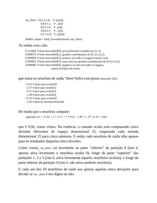 my_three = [0,1,1,1,0, # .@@@.
0,0,0,1,1, # ...@@
0,0,1,1,0, # ..@@.
0,0,0,1,1, # ...@@
0,1,1,1,0] # .@@@.
hidden, output = feed_forward(network, my_three)
As saídas hidden são:
0.121080 # from network[0][0], provavelmente excedido por (1, 4)
0.999979 # from network[0][1], grandes contribuições de (0, 2) e (2,2)
0.999999 # from network[0][2], positivo em todos os lugares menos (3,4)
0.999992 # from network[0][3], mais uma vez grandes contribuições de (0,2) e (2,2)
0.000000 # from network[0][4], negativo ou zero em todos os lugares,
menos na fileira do centro
que entra no neurônio de saída “three”(três) com pesos network[-1][3]:
-11.61 # peso para oculto[0]
-2.17 # peso para oculto[1]
9.31 # peso para oculto[2]
-1.38 # peso para oculto[3]
-11.47 # peso para oculto[4]
- 1.92 # peso da entrada polarizada
De modo que o neurônio compute:
sigmoid(.121 * -11.61 + 1 * -2.17 + 1 * 9.31 - 1.38 * 1 - 0 * 11.47 - 1.92)
que é 0,92, como vimos. Na essência, a camada oculta está computando cinco
divisões diferentes de espaço dimensional 25, mapeando cada entrada
dimensional 25 para cinco números. E então cada neurônio de saída olha apenas
para os resultados daquelas cinco divisões.
Como vimos, my_three cai levemente na parte “inferior” da partição 0 (isto é,
apenas ativa levemente o neurônio oculto 0), longe da parte “superior” das
partições 1, 2 e 3 (isto é, ativa fortemente aqueles neurônios ocultos), e longe da
parte inferior da partição 4 (isto é, não ativa nenhum neurônio).
E cada um dos 10 neurônios de saída usa apenas aquelas cinco ativações para
decidir se my_ three é seu dígito ou não.
 