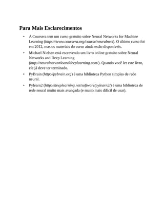 •
•
•
•
Para Mais Esclarecimentos
A Coursera tem um curso gratuito sobre Neural Networks for Machine
Learning (https://www.coursera.org/course/neuralnets). O último curso foi
em 2012, mas os materiais do curso ainda estão disponíveis.
Michael Nielsen está escrevendo um livro online gratuito sobre Neural
Networks and Deep Learning
(http://neuralnetworksanddeeplearning.com/). Quando você ler este livro,
ele já deve ter terminado.
PyBrain (http://pybrain.org) é uma biblioteca Python simples de rede
neural.
Pylearn2 (http://deeplearning.net/software/pylearn2/) é uma biblioteca de
rede neural muito mais avançada (e muito mais difícil de usar).
 