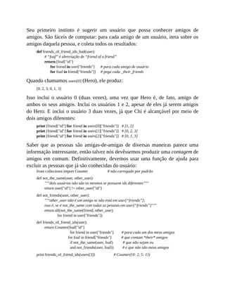 Seu primeiro instinto é sugerir um usuário que possa conhecer amigos de
amigos. São fáceis de computar: para cada amigo de um usuário, itera sobre os
amigos daquela pessoa, e coleta todos os resultados:
def friends_of_friend_ids_bad(user):
# “foaf” é abreviação de “friend of a friend”
return [foaf["id"]
for friend in user["friends"] # para cada amigo de usuário
for foaf in friend["friends"]] # pega cada _their_friends
Quando chamamos users[0] (Hero), ele produz:
[0, 2, 3, 0, 1, 3]
Isso inclui o usuário 0 (duas vezes), uma vez que Hero é, de fato, amigo de
ambos os seus amigos. Inclui os usuários 1 e 2, apesar de eles já serem amigos
do Hero. E inclui o usuário 3 duas vezes, já que Chi é alcançável por meio de
dois amigos diferentes:
print [friend["id"] for friend in users[0]["friends"]] # [1, 2]
print [friend["id"] for friend in users[1]["friends"]] # [0, 2, 3]
print [friend["id"] for friend in users[2]["friends"]] # [0, 1, 3]
Saber que as pessoas são amigas-de-amigas de diversas maneiras parece uma
informação interessante, então talvez nós devêssemos produzir uma contagem de
amigos em comum. Definitivamente, devemos usar uma função de ajuda para
excluir as pessoas que já são conhecidas do usuário:
from collections import Counter # não carregado por padrão
def not_the_same(user, other_user):
"""dois usuários não são os mesmos se possuem ids diferentes"""
return user["id"] != other_user["id"]
def not_friends(user, other_user):
"""other_user não é um amigo se não está em user[“friends”];
isso é, se é not_the_same com todas as pessoas em user[“friends”]"""
return all(not_the_same(friend, other_user)
for friend in user["friends"])
def friends_of_friend_ids(user):
return Counter(foaf["id"]
for friend in user["friends"] # para cada um dos meus amigos
for foaf in friend["friends"] # que contam *their* amigos
if not_the_same(user, foaf) # que não sejam eu
and not_friends(user, foaf)) # e que não são meus amigos
print friends_of_friend_ids(users[3]) # Counter({0: 2, 5: 1})
 