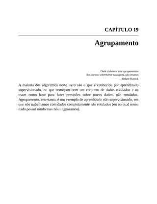 CAPÍTULO 19
Agrupamento
Onde tínhamos tais agrupamentos
Nos tornou nobremente selvagens, não insanos
—Robert Herrick
A maioria dos algoritmos neste livro são o que é conhecido por aprendizado
supervisionado, no que começam com um conjunto de dados rotulados e os
usam como base para fazer previsões sobre novos dados, não rotulados.
Agrupamento, entretanto, é um exemplo de aprendizado não supervisionado, em
que nós trabalhamos com dados completamente não rotulados (ou no qual nosso
dado possui rótulo mas nós o ignoramos).
 