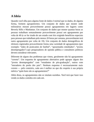A Ideia
Quando você olha para alguma fonte de dados é normal que os dados, de alguma
forma, formem agrupamentos. Um conjunto de dados que mostre onde
milionários moram provavelmente possui agrupamentos em lugares como
Beverly Hills e Manhattan. Um conjunto de dados que mostre quantas horas as
pessoas trabalham semanalmente provavelmente possui um agrupamento por
volta de 40 (e se for tirado de um estado com leis exigindo benefícios especiais
para pessoas que trabalham pelo menos 20 horas por semana, provavelmente terá
outro agrupamento por volta de 19). Um conjunto de dados demográficos de
eleitores registrados provavelmente forma uma variedade de agrupamentos (por
exemplo: “mães de praticantes de futebol”, “aposentados entediados”, “jovens
desempregados”) que pesquisadores de opinião pública e consultores políticos
devem considerar relevantes.
Diferente de alguns dos problemas que vimos, geralmente não há agrupamento
“correto”. Um esquema de agrupamento alternativo pode agrupar alguns dos
“jovens desempregados” com “estudantes de pós-graduação”, outros com
“moradores do porão dos pais”. Nenhum esquema é necessariamente mais
correto — pelo contrário, cada um é melhor no que diz respeito à sua própria
métrica “quão bons são os agrupamentos?”
Além disso, os agrupamentos não se rotulam sozinhos. Você terá que fazer isso
vendo os dados contidos em cada um.
 