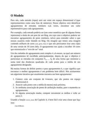 1.
2.
3.
4.
O Modelo
Para nós, cada entrada (input) será um vetor em espaço dimensional d (que
representaremos como uma lista de números). Nosso objetivo será identificar
agrupamentos de entradas similares e,às vezes, encontrar um valor
representativo para cada agrupamento.
Por exemplo, cada entrada poderia ser (um vetor numérico que de alguma forma
representa) o título de um post de um blog, em cujo caso o objetivo poderia ser
encontrar agrupamentos de posts similares, talvez para entender sobre o que
nossos usuários estão falando no blog. Ou imagine que temos uma imagem
contendo milhares de cores (red, green, blue) e que nós precisamos tirar uma cópia
de uma versão de 10 cores dela. O agrupamento nos ajuda a escolher 10 cores
que minimizarão o “erro de cor” total.
Um dos métodos de agrupamento mais simples é a k-means, na qual um número
de agrupamentos ké escolhido antecipadamente, depois do que o objetivo é
particionar as entradas em conjuntos S1,…, Sk de uma forma que minimize a
soma total das distâncias quadradas de cada ponto para a média de seu
agrupamento designado.
Há muitas formas de definir pontos n para agrupamentos k, o que significa que
encontrar o melhor agrupamento é um problema bem difícil. Nós aceitaremos
um algoritmo iterativo que usualmente encontra um bom agrupamento:
Comece com um conjunto de k-means, que são pontos em espaço
dimensional d.
Associe cada ponto com a média (k-means) mais próxima.
Se nenhuma associação de ponto de atribuição mudou, pare e mantenha os
agrupamentos.
Se alguma associação mudar, compute novamente as médias e volte ao
passo 2.
Usando a função vector_mean do Capítulo 4, é bem fácil criar uma classe que faça
isso:
class KMeans:
 