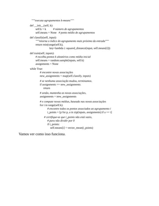 """executa agrupamentos k-means"""
def __init__(self, k):
self.k = k # número de agrupamentos
self.means = None # ponto médio de agrupamentos
def classify(self, input):
"""retorna o índice do agrupamento mais próximo da entrada"""
return min(range(self.k),
key=lambda i: squared_distance(input, self.means[i]))
def train(self, inputs):
# escolha pontos k aleatórios como média inicial
self.means = random.sample(inputs, self.k)
assignments = None
while True:
# encontre novas associações
new_assignments = map(self.classify, inputs)
# se nenhuma associação mudou, terminamos.
if assignments == new_assignments:
return
# senão, mantenha as novas associações,
assignments = new_assignments
# e compute novas médias, baseado nas novas associações
for i in range(self.k):
# encontre todos os pontos associados ao agrupamento i
i_points = [p for p, a in zip(inputs, assignments) if a == i]
# certifique-se que i_points não está vazio,
# para não dividir por 0
if i_points:
self.means[i] = vector_mean(i_points)
Vamos ver como isso funciona.
 