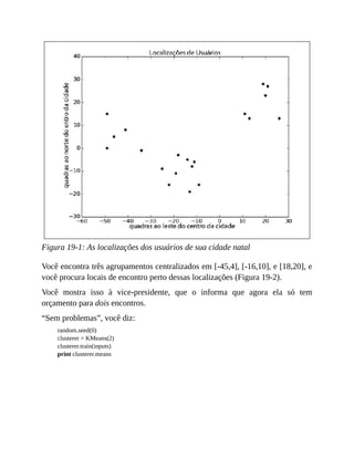 Figura 19-1: As localizações dos usuários de sua cidade natal
Você encontra três agrupamentos centralizados em [-45,4], [-16,10], e [18,20], e
você procura locais de encontro perto dessas localizações (Figura 19-2).
Você mostra isso à vice-presidente, que o informa que agora ela só tem
orçamento para dois encontros.
“Sem problemas”, você diz:
random.seed(0)
clusterer = KMeans(2)
clusterer.train(inputs)
print clusterer.means
 
