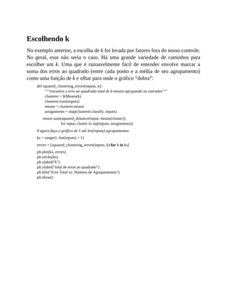 Escolhendo k
No exemplo anterior, a escolha de k foi levada por fatores fora do nosso controle.
No geral, esse não seria o caso. Há uma grande variedade de caminhos para
escolher um k. Uma que é razoavelmente fácil de entender envolve marcar a
soma dos erros ao quadrado (entre cada ponto e a média de seu agrupamento)
como uma função de k e olhar para onde o gráfico “dobra”:
def squared_clustering_errors(inputs, k):
"""encontra o erro ao quadrado total de k-means agrupando as entradas"""
clusterer = KMeans(k)
clusterer.train(inputs)
means = clusterer.means
assignments = map(clusterer.classify, inputs)
return sum(squared_distance(input, means[cluster])
for input, cluster in zip(inputs, assignments))
# agora faça o gráfico de 1 até len(inputs) agrupamentos
ks = range(1, len(inputs) + 1)
errors = [squared_clustering_errors(inputs, k) for k in ks]
plt.plot(ks, errors)
plt.xticks(ks)
plt.xlabel("k")
plt.ylabel("total de erros ao quadrado")
plt.title("Erro Total vs. Número de Agrupamentos")
plt.show()
 
