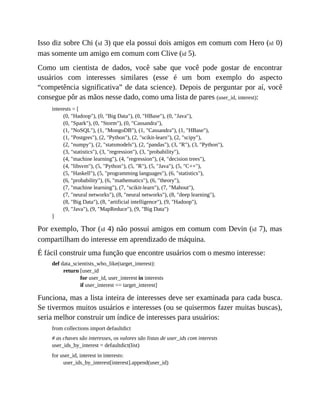 Isso diz sobre Chi (id 3) que ela possui dois amigos em comum com Hero (id 0)
mas somente um amigo em comum com Clive (id 5).
Como um cientista de dados, você sabe que você pode gostar de encontrar
usuários com interesses similares (esse é um bom exemplo do aspecto
“competência significativa” de data science). Depois de perguntar por aí, você
consegue pôr as mãos nesse dado, como uma lista de pares (user_id, interest):
interests = [
(0, "Hadoop"), (0, "Big Data"), (0, "HBase"), (0, "Java"),
(0, "Spark"), (0, "Storm"), (0, "Cassandra"),
(1, "NoSQL"), (1, "MongoDB"), (1, "Cassandra"), (1, "HBase"),
(1, "Postgres"), (2, "Python"), (2, "scikit-learn"), (2, "scipy"),
(2, "numpy"), (2, "statsmodels"), (2, "pandas"), (3, "R"), (3, "Python"),
(3, "statistics"), (3, "regression"), (3, "probability"),
(4, "machine learning"), (4, "regression"), (4, "decision trees"),
(4, "libsvm"), (5, "Python"), (5, "R"), (5, "Java"), (5, "C++"),
(5, "Haskell"), (5, "programming languages"), (6, "statistics"),
(6, "probability"), (6, "mathematics"), (6, "theory"),
(7, "machine learning"), (7, "scikit-learn"), (7, "Mahout"),
(7, "neural networks"), (8, "neural networks"), (8, "deep learning"),
(8, "Big Data"), (8, "artificial intelligence"), (9, "Hadoop"),
(9, "Java"), (9, "MapReduce"), (9, "Big Data")
]
Por exemplo, Thor (id 4) não possui amigos em comum com Devin (id 7), mas
compartilham do interesse em aprendizado de máquina.
É fácil construir uma função que encontre usuários com o mesmo interesse:
def data_scientists_who_like(target_interest):
return [user_id
for user_id, user_interest in interests
if user_interest == target_interest]
Funciona, mas a lista inteira de interesses deve ser examinada para cada busca.
Se tivermos muitos usuários e interesses (ou se quisermos fazer muitas buscas),
seria melhor construir um índice de interesses para usuários:
from collections import defaultdict
# as chaves são interesses, os valores são listas de user_ids com interests
user_ids_by_interest = defaultdict(list)
for user_id, interest in interests:
user_ids_by_interest[interest].append(user_id)
 