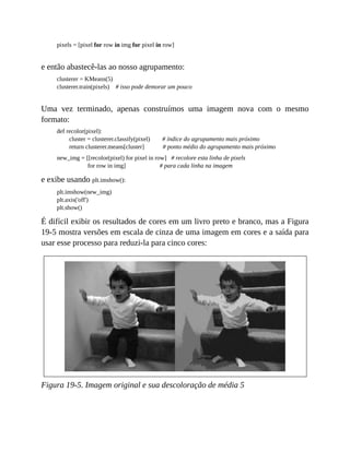 pixels = [pixel for row in img for pixel in row]
e então abastecê-las ao nosso agrupamento:
clusterer = KMeans(5)
clusterer.train(pixels) # isso pode demorar um pouco
Uma vez terminado, apenas construímos uma imagem nova com o mesmo
formato:
def recolor(pixel):
cluster = clusterer.classify(pixel) # índice do agrupamento mais próximo
return clusterer.means[cluster] # ponto médio do agrupamento mais próximo
new_img = [[recolor(pixel) for pixel in row] # recolore esta linha de pixels
for row in img] # para cada linha na imagem
e exibe usando plt.imshow():
plt.imshow(new_img)
plt.axis('off')
plt.show()
É difícil exibir os resultados de cores em um livro preto e branco, mas a Figura
19-5 mostra versões em escala de cinza de uma imagem em cores e a saída para
usar esse processo para reduzi-la para cinco cores:
Figura 19-5. Imagem original e sua descoloração de média 5
 
