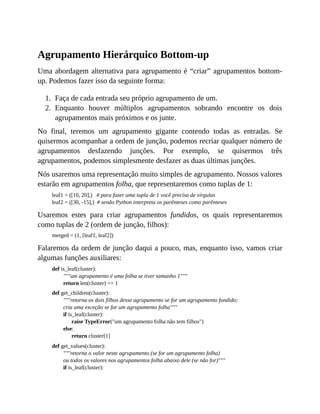 1.
2.
Agrupamento Hierárquico Bottom-up
Uma abordagem alternativa para agrupamento é “criar” agrupamentos bottom-
up. Podemos fazer isso da seguinte forma:
Faça de cada entrada seu próprio agrupamento de um.
Enquanto houver múltiplos agrupamentos sobrando encontre os dois
agrupamentos mais próximos e os junte.
No final, teremos um agrupamento gigante contendo todas as entradas. Se
quisermos acompanhar a ordem de junção, podemos recriar qualquer número de
agrupamentos desfazendo junções. Por exemplo, se quisermos três
agrupamentos, podemos simplesmente desfazer as duas últimas junções.
Nós usaremos uma representação muito simples de agrupamento. Nossos valores
estarão em agrupamentos folha, que representaremos como tuplas de 1:
leaf1 = ([10, 20],) # para fazer uma tupla de 1 você precisa de vírgulas
leaf2 = ([30, -15],) # senão Python interpreta os parênteses como parênteses
Usaremos estes para criar agrupamentos fundidos, os quais representaremos
como tuplas de 2 (ordem de junção, filhos):
merged = (1, [leaf1, leaf2])
Falaremos da ordem de junção daqui a pouco, mas, enquanto isso, vamos criar
algumas funções auxiliares:
def is_leaf(cluster):
"""um agrupamento é uma folha se tiver tamanho 1"""
return len(cluster) == 1
def get_children(cluster):
"""retorna os dois filhos desse agrupamento se for um agrupamento fundido;
cria uma exceção se for um agrupamento folha"""
if is_leaf(cluster):
raise TypeError("um agrupamento folha não tem filhos")
else:
return cluster[1]
def get_values(cluster):
"""retorna o valor neste agrupamento (se for um agrupamento folha)
ou todos os valores nos agrupamentos folha abaixo dele (se não for)"""
if is_leaf(cluster):
 