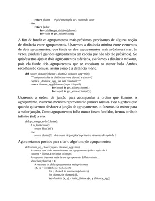 return cluster # já é uma tupla de 1 contendo valor
else:
return [value
for child in get_children(cluster)
for value in get_values(child)]
A fim de fundir os agrupamentos mais próximos, precisamos de alguma noção
de distância entre agrupamentos. Usaremos a distância mínima entre elementos
de dois agrupamentos, que funde os dois agrupamentos mais próximos (mas, às
vezes, produzirá grandes agrupamentos em cadeia que não são tão próximos). Se
quiséssemos ajustar dois agrupamentos esféricos, usaríamos a distância máxima,
pois ela funde dois agrupamentos que se encaixam na menor bola. Ambas
escolhas são comuns, assim como é a distância média:
def cluster_distance(cluster1, cluster2, distance_agg=min):
"""computa todas as distâncias entre cluster1 e cluster2
e aplica _distance_agg_ na lista resultante"""
return distance_agg([distance(input1, input2)
for input1 in get_values(cluster1)
for input2 in get_values(cluster2)])
Usaremos a ordem de junção para acompanhar a ordem que fizemos o
agrupamento. Números menores representarão junções tardias. Isso significa que
quando quisermos desfazer a junção de agrupamentos, o fazemos da menor para
a maior junção. Como agrupamentos folha nunca foram fundidos, iremos atribuir
infinito (inf) a eles:
def get_merge_order(cluster):
if is_leaf(cluster):
return float('inf')
else:
return cluster[0] # a ordem de junção é o primeiro elemento de tupla de 2
Agora estamos prontos para criar o algoritmo de agrupamentos:
def bottom_up_cluster(inputs, distance_agg=min):
# começa com cada entrada como um agrupamento folha / tupla de 1
clusters = [(input,) for input in inputs]
# enquanto tivermos mais de um agrupamento folha restante…
while len(clusters) > 1:
# encontra os dois agrupamentos mais próximos
c1, c2 = min([(cluster1, cluster2)
for i, cluster1 in enumerate(clusters)
for cluster2 in clusters[:i]],
key=lambda (x, y): cluster_distance(x, y, distance_agg))
 