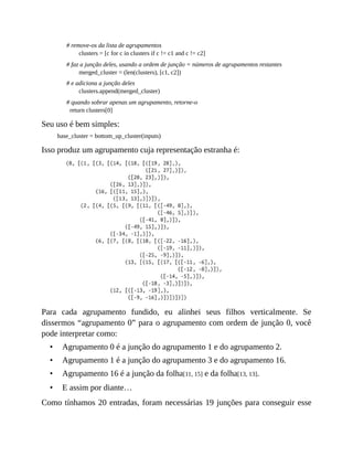 •
•
•
•
# remove-os da lista de agrupamentos
clusters = [c for c in clusters if c != c1 and c != c2]
# faz a junção deles, usando a ordem de junção = números de agrupamentos restantes
merged_cluster = (len(clusters), [c1, c2])
# e adiciona a junção deles
clusters.append(merged_cluster)
# quando sobrar apenas um agrupamento, retorne-o
return clusters[0]
Seu uso é bem simples:
base_cluster = bottom_up_cluster(inputs)
Isso produz um agrupamento cuja representação estranha é:
Para cada agrupamento fundido, eu alinhei seus filhos verticalmente. Se
dissermos “agrupamento 0” para o agrupamento com ordem de junção 0, você
pode interpretar como:
Agrupamento 0 é a junção do agrupamento 1 e do agrupamento 2.
Agrupamento 1 é a junção do agrupamento 3 e do agrupamento 16.
Agrupamento 16 é a junção da folha[11, 15] e da folha[13, 13].
E assim por diante…
Como tínhamos 20 entradas, foram necessárias 19 junções para conseguir esse
 