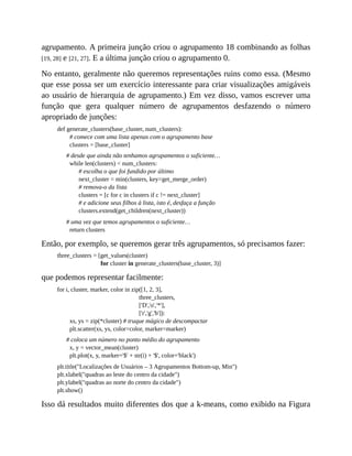 agrupamento. A primeira junção criou o agrupamento 18 combinando as folhas
[19, 28] e [21, 27]. E a última junção criou o agrupamento 0.
No entanto, geralmente não queremos representações ruins como essa. (Mesmo
que esse possa ser um exercício interessante para criar visualizações amigáveis
ao usuário de hierarquia de agrupamento.) Em vez disso, vamos escrever uma
função que gera qualquer número de agrupamentos desfazendo o número
apropriado de junções:
def generate_clusters(base_cluster, num_clusters):
# comece com uma lista apenas com o agrupamento base
clusters = [base_cluster]
# desde que ainda não tenhamos agrupamentos o suficiente…
while len(clusters) < num_clusters:
# escolha o que foi fundido por último
next_cluster = min(clusters, key=get_merge_order)
# remova-o da lista
clusters = [c for c in clusters if c != next_cluster]
# e adicione seus filhos à lista, isto é, desfaça a função
clusters.extend(get_children(next_cluster))
# uma vez que temos agrupamentos o suficiente…
return clusters
Então, por exemplo, se queremos gerar três agrupamentos, só precisamos fazer:
three_clusters = [get_values(cluster)
for cluster in generate_clusters(base_cluster, 3)]
que podemos representar facilmente:
for i, cluster, marker, color in zip([1, 2, 3],
three_clusters,
['D','o','*'],
['r','g','b']):
xs, ys = zip(*cluster) # truque mágico de descompactar
plt.scatter(xs, ys, color=color, marker=marker)
# coloca um número no ponto médio do agrupamento
x, y = vector_mean(cluster)
plt.plot(x, y, marker='$' + str(i) + '$', color='black')
plt.title("Localizações de Usuários – 3 Agrupamentos Bottom-up, Min")
plt.xlabel("quadras ao leste do centro da cidade")
plt.ylabel("quadras ao norte do centro da cidade")
plt.show()
Isso dá resultados muito diferentes dos que a k-means, como exibido na Figura
 